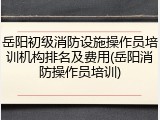 岳阳初级消防设施操作员培训机构排名及费用(岳阳消防操作员培训)