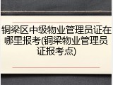 铜梁区中级物业管理员证在哪里报考(铜梁物业管理员证报考点)