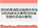 深圳初级消防设施操作员培训机构排名及费用(深圳消防操作员培训费用)