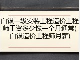 白银一级安装工程造价工程师工资多少钱一个月通常(白银造价工程师月薪)