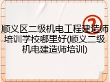 顺义区二级机电工程建造师培训学校哪里好(顺义二级机电建造师培训)