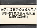 衡阳初级消防设施操作员培训机构排名及费用(衡阳消防操作员培训)