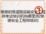 常德初级道路运输安全工程师考试培训机构哪里找(常德安全工程师培训)