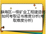 静海区一级矿业工程建造师如何考取证书难度分析(考取难度分析)