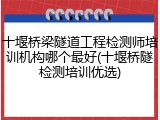 十堰桥梁隧道工程检测师培训机构哪个最好(十堰桥隧检测培训优选)