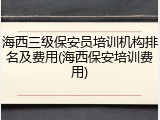 海西三级保安员培训机构排名及费用(海西保安培训费用)