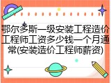 鄂尔多斯一级安装工程造价工程师工资多少钱一个月通常(安装造价工程师薪资)