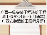 广西一级安装工程造价工程师工资多少钱一个月通常(广西安装造价工程师月薪)