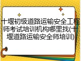 十堰初级道路运输安全工程师考试培训机构哪里找(十堰道路运输安全师培训)