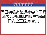 周口初级道路运输安全工程师考试培训机构哪里找(周口安全工程师培训)