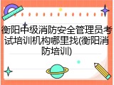 衡阳中级消防安全管理员考试培训机构哪里找(衡阳消防培训)
