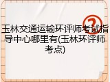 玉林交通运输环评师考试指导中心哪里有(玉林环评师考点)