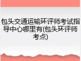 包头交通运输环评师考试指导中心哪里有(包头环评师考点)