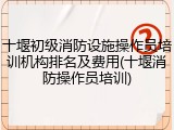 十堰初级消防设施操作员培训机构排名及费用(十堰消防操作员培训)