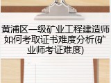 黄浦区一级矿业工程建造师如何考取证书难度分析(矿业师考证难度)