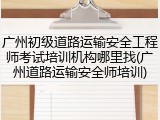 广州初级道路运输安全工程师考试培训机构哪里找(广州道路运输安全师培训)