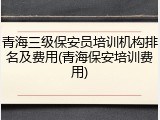 青海三级保安员培训机构排名及费用(青海保安培训费用)