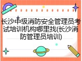 长沙中级消防安全管理员考试培训机构哪里找(长沙消防管理员培训)