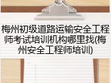 梅州初级道路运输安全工程师考试培训机构哪里找(梅州安全工程师培训)