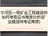宁河区一级矿业工程建造师如何考取证书难度分析(矿业建造师考证难度)