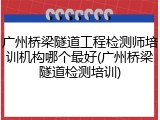 广州桥梁隧道工程检测师培训机构哪个最好(广州桥梁隧道检测培训)