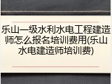 乐山一级水利水电工程建造师怎么报名培训费用(乐山水电建造师培训费)