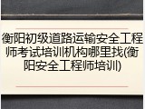 衡阳初级道路运输安全工程师考试培训机构哪里找(衡阳安全工程师培训)