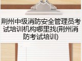 荆州中级消防安全管理员考试培训机构哪里找(荆州消防考试培训)