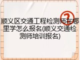 顺义区交通工程检测师在哪里学怎么报名(顺义交通检测师培训报名)