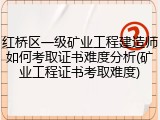 红桥区一级矿业工程建造师如何考取证书难度分析(矿业工程证书考取难度)