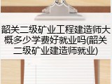 韶关二级矿业工程建造师大概多少学费好就业吗(韶关二级矿业建造师就业)
