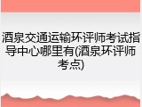 酒泉交通运输环评师考试指导中心哪里有(酒泉环评师考点)