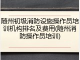 随州初级消防设施操作员培训机构排名及费用(随州消防操作员培训)