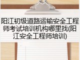 阳江初级道路运输安全工程师考试培训机构哪里找(阳江安全工程师培训)