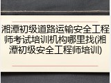 湘潭初级道路运输安全工程师考试培训机构哪里找(湘潭初级安全工程师培训)