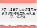 岳阳中级消防安全管理员考试培训机构哪里找(岳阳消防中管培训)
