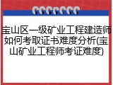 宝山区一级矿业工程建造师如何考取证书难度分析(宝山矿业工程师考证难度)