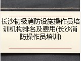 长沙初级消防设施操作员培训机构排名及费用(长沙消防操作员培训)