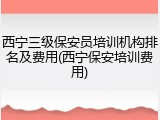 西宁三级保安员培训机构排名及费用(西宁保安培训费用)