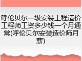 呼伦贝尔一级安装工程造价工程师工资多少钱一个月通常(呼伦贝尔安装造价师月薪)