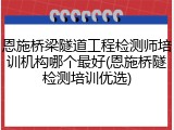 恩施桥梁隧道工程检测师培训机构哪个最好(恩施桥隧检测培训优选)