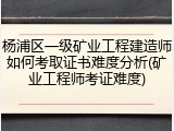 杨浦区一级矿业工程建造师如何考取证书难度分析(矿业工程师考证难度)
