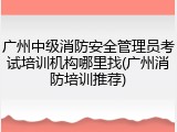 广州中级消防安全管理员考试培训机构哪里找(广州消防培训推荐)