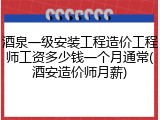 酒泉一级安装工程造价工程师工资多少钱一个月通常(酒安造价师月薪)