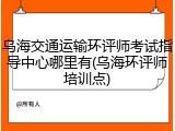 乌海交通运输环评师考试指导中心哪里有(乌海环评师培训点)