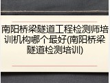 南阳桥梁隧道工程检测师培训机构哪个最好(南阳桥梁隧道检测培训)