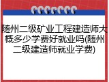 随州二级矿业工程建造师大概多少学费好就业吗(随州二级建造师就业学费)