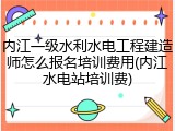 内江一级水利水电工程建造师怎么报名培训费用(内江水电站培训费)