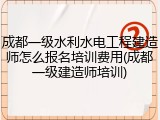 成都一级水利水电工程建造师怎么报名培训费用(成都一级建造师培训)