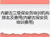 内蒙古三级保安员培训机构排名及费用(内蒙古保安员培训费用)